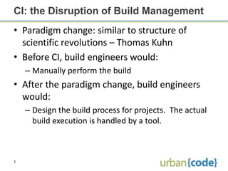 CI: the Disruption of Build Management
• Paradigm change: similar to structure of
  scientific revolutions – Thomas Kuhn
• Before CI, build engineers would:
    – Manually perform the build
• After the paradigm change, build engineers
  would:
    – Design the build process for projects. The actual
      build execution is handled by a tool.



7
 