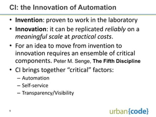 CI: the Innovation of Automation
• Invention: proven to work in the laboratory
• Innovation: it can be replicated reliably on a
  meaningful scale at practical costs.
• For an idea to move from invention to
  innovation requires an ensemble of critical
  components. Peter M. Senge, The Fifth Discipline
• CI brings together “critical” factors:
    – Automation
    – Self-service
    – Transparency/Visibility


9
 