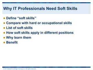 Why IT Professionals Need Soft Skills

 Define “soft skills”
 Compare with hard or occupational skills
 List of soft skills
 How soft skills apply in different positions
 Why learn them
 Benefit




© 2011 Global Knowledge Training LLC. All rights reserved.
 