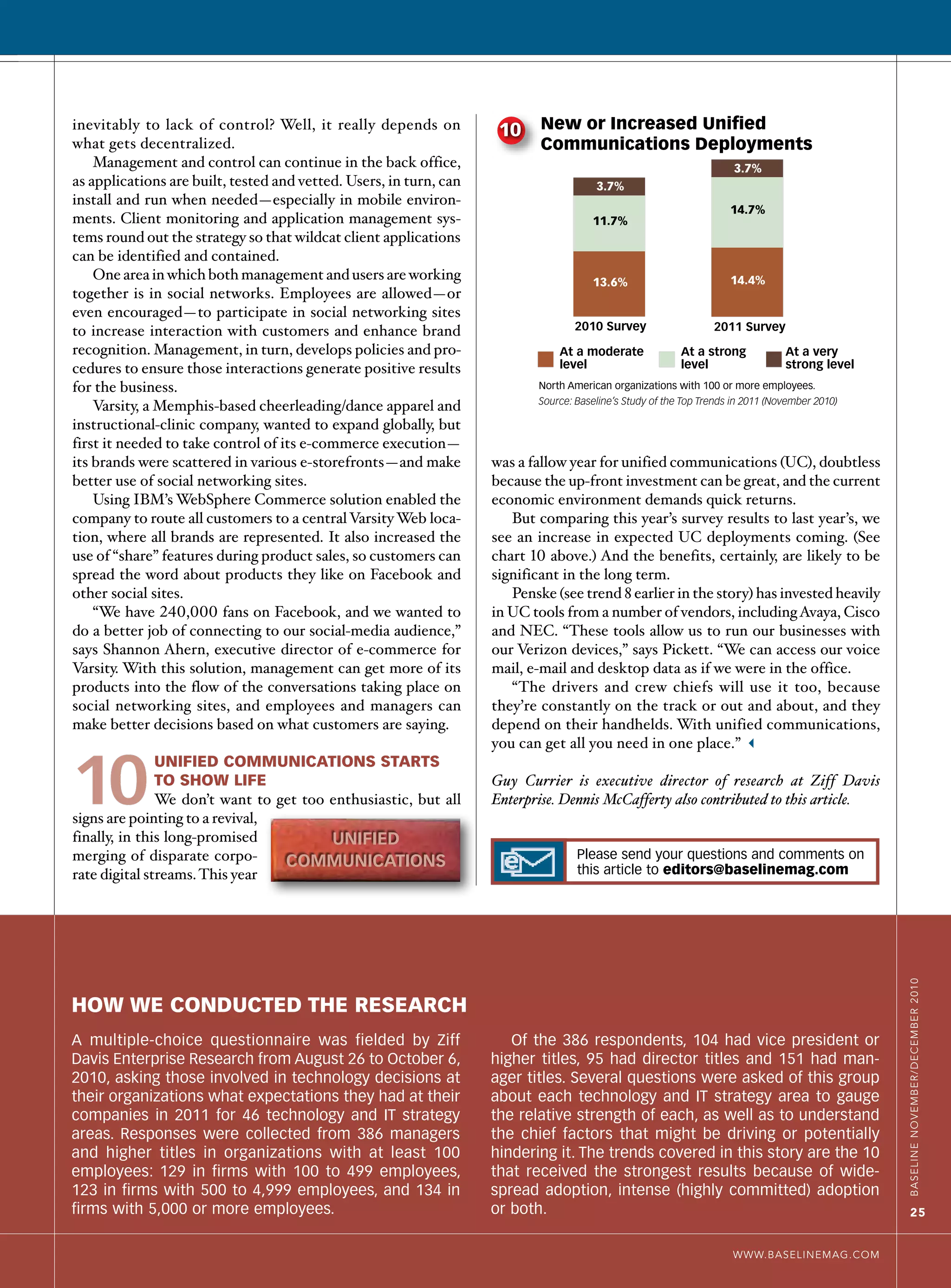 2010                           2011
                                                                                      Survey                         Survey
                                                                           North American organizations with 100 or more employees.
                                                                           Source: Baseline’s Study of the Top Trends in 2011 (November 2010)



inevitably to lack of control? Well, it really depends on            10     New or Increased Unified
what gets decentralized.                                                    Communications Deployments
    Management and control can continue in the back office,                                                           3.7%
as applications are built, tested and vetted. Users, in turn, can                      3.7%
install and run when needed—especially in mobile environ-
                                                                                                                     14.7%
ments. Client monitoring and application management sys-                              11.7%
tems round out the strategy so that wildcat client applications
can be identified and contained.
    One area in which both management and users are working                           13.6%                          14.4%
together is in social networks. Employees are allowed—or
even encouraged—to participate in social networking sites
to increase interaction with customers and enhance brand                          2010 Survey                    2011 Survey
recognition. Management, in turn, develops policies and pro-                   At a moderate              At a strong            At a very
cedures to ensure those interactions generate positive results                 level                      level                  strong level
for the business.                                                          North American organizations with 100 or more employees.
                                                                           Source: Baseline’s Study of the Top Trends in 2011 (November 2010)
    Varsity, a Memphis-based cheerleading/dance apparel and
instructional-clinic company, wanted to expand globally, but
first it needed to take control of its e-commerce execution—
its brands were scattered in various e-storefronts—and make         was a fallow year for unified communications (UC), doubtless
better use of social networking sites.                              because the up-front investment can be great, and the current
    Using IBM’s WebSphere Commerce solution enabled the             economic environment demands quick returns.
company to route all customers to a central Varsity Web loca-          But comparing this year’s survey results to last year’s, we
tion, where all brands are represented. It also increased the       see an increase in expected UC deployments coming. (See
use of “share” features during product sales, so customers can      chart 10 above.) And the benefits, certainly, are likely to be
spread the word about products they like on Facebook and            significant in the long term.
other social sites.                                                    Penske (see trend 8 earlier in the story) has invested heavily
    “We have 240,000 fans on Facebook, and we wanted to             in UC tools from a number of vendors, including Avaya, Cisco
do a better job of connecting to our social-media audience,”        and NEC. “These tools allow us to run our businesses with
says Shannon Ahern, executive director of e-commerce for            our Verizon devices,” says Pickett. “We can access our voice
Varsity. With this solution, management can get more of its         mail, e-mail and desktop data as if we were in the office.
products into the flow of the conversations taking place on            “The drivers and crew chiefs will use it too, because
social networking sites, and employees and managers can             they’re constantly on the track or out and about, and they
make better decisions based on what customers are saying.           depend on their handhelds. With unified communications,
                                                                    you can get all you need in one place.” 3


10
               unified communications starts
               to shoW life                                         Guy Currier is executive director of research at Ziff Davis
               We don’t want to get too enthusiastic, but all       Enterprise. Dennis McCafferty also contributed to this article.
signs are pointing to a revival,
finally, in this long-promised          unified
merging of disparate corpo-                                                        Please send your questions and comments on
                                 communicationS                                    this article to editors@baselinemag.com
rate digital streams. This year

                                                                                                                                                Baseline novemBer/decemBer 2010




hoW We conducted the research
A multiple-choice questionnaire was fielded by Ziff                    Of the 386 respondents, 104 had vice president or
Davis Enterprise Research from August 26 to October 6,              higher titles, 95 had director titles and 151 had man-
2010, asking those involved in technology decisions at              ager titles. Several questions were asked of this group
their organizations what expectations they had at their             about each technology and IT strategy area to gauge
companies in 2011 for 46 technology and IT strategy                 the relative strength of each, as well as to understand
areas. Responses were collected from 386 managers                   the chief factors that might be driving or potentially
and higher titles in organizations with at least 100                hindering it. The trends covered in this story are the 10
employees: 129 in firms with 100 to 499 employees,                  that received the strongest results because of wide-
123 in firms with 500 to 4,999 employees, and 134 in                spread adoption, intense (highly committed) adoption
firms with 5,000 or more employees.                                 or both.                                                                        25


                                                                                                                     WWW.BaselinemaG.com
 
