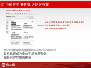 ⑦ 中国营销服务商 认证服务商13VendorSearch Premium Listing认证列名将获得相应分类下的优先排名和突出显示认证服务商可获得30个独立展厅全方位展示自身的服务价值梅花网中国营销服务商对营销服务企业进行专业和区域分类目前已经成为企业寻求市场营销服务伙伴的重要渠道