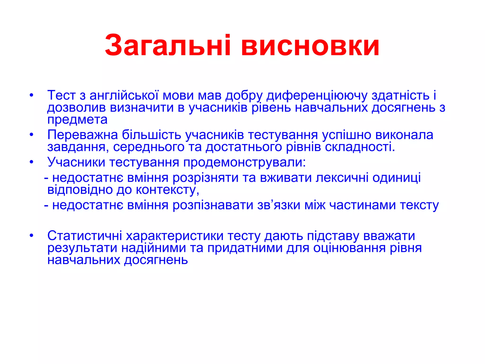 Загальні висновки Тест з англійської мови мав добру диференціюючу здатність і дозволив визначити в учасників рівень навчальних досягнень з предмета  Переважна більшість учасників тестування успішно виконала завдання, середнього та достатнього рівнів складності.  Учасники тестування продемонстрували: - недостатнє вміння розрізняти та вживати лексичні одиниці відповідно до контексту, - недостатнє вміння розпізнавати зв’язки між частинами тексту Статистичні характеристики тесту дають підставу вважати результати надійними та придатними для оцінювання рівня навчальних досягнень 