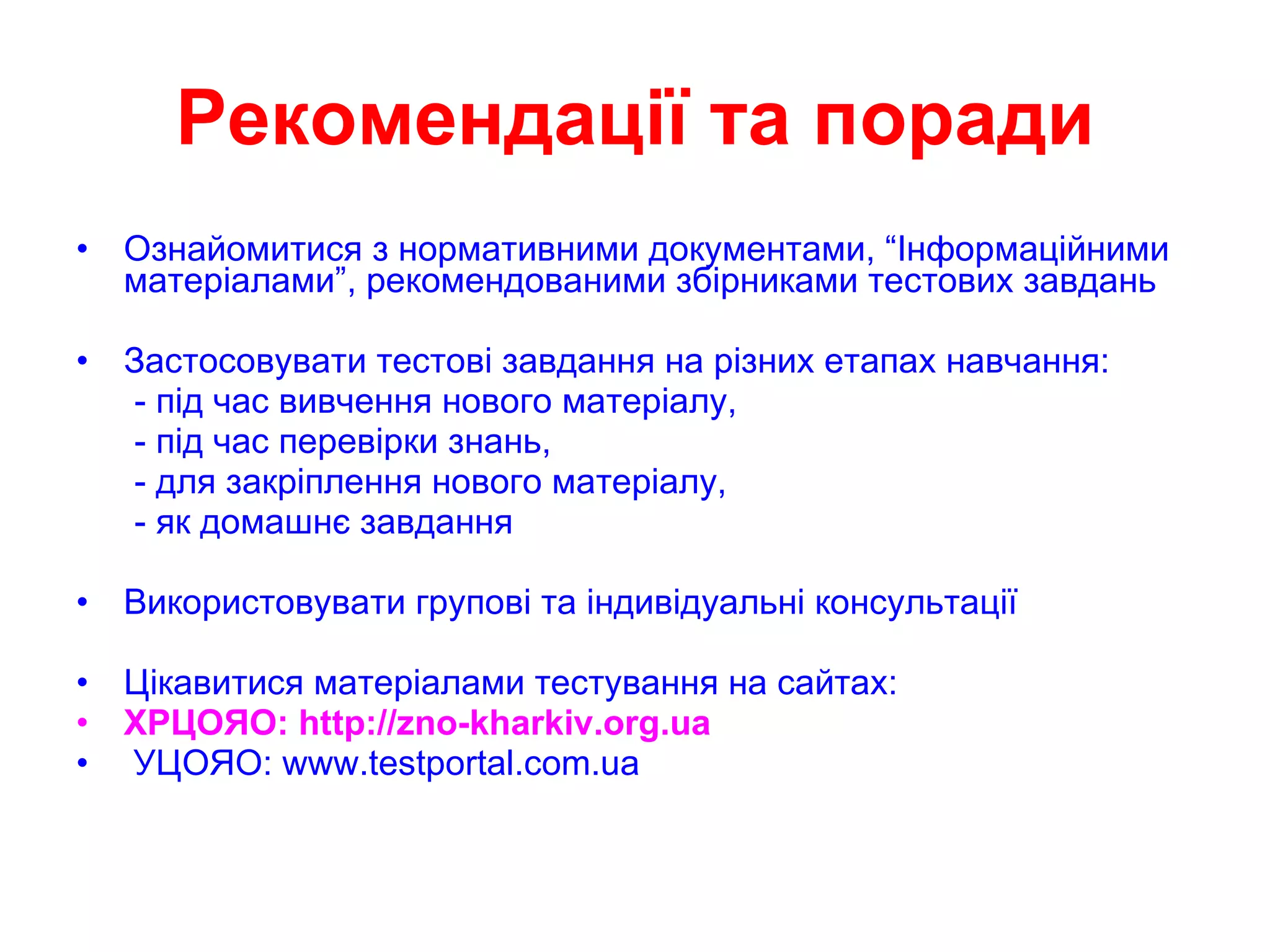 Рекомендації та поради Ознайомитися з нормативними документами, “Інформаційними матеріалами”, рекомендованими збірниками тестових завдань Застосовувати тестові завдання на різних етапах навчання: - під час вивчення нового матеріалу, - під час перевірки знань, - для закріплення нового матеріалу, - як домашнє завдання Використовувати групові та індивідуальні консультації Цікавитися матеріалами тестування на сайтах: ХРЦОЯО:  http://zno-kharkiv.org.ua УЦОЯО:  www.testportal.com.ua 