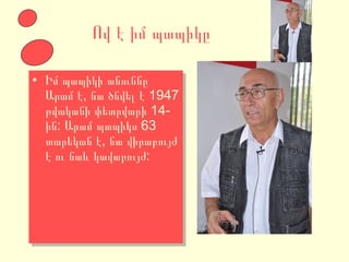 Ով է իմ պապիկը Իմ պապիկի անուննը Արամ է, նա ծնվել է 1947 թվականի փետրվարի 14-ին: Արամ պապիկս 63 տարեկան է, նա վիրաբույժ է ու նաև կավաբույժ: 