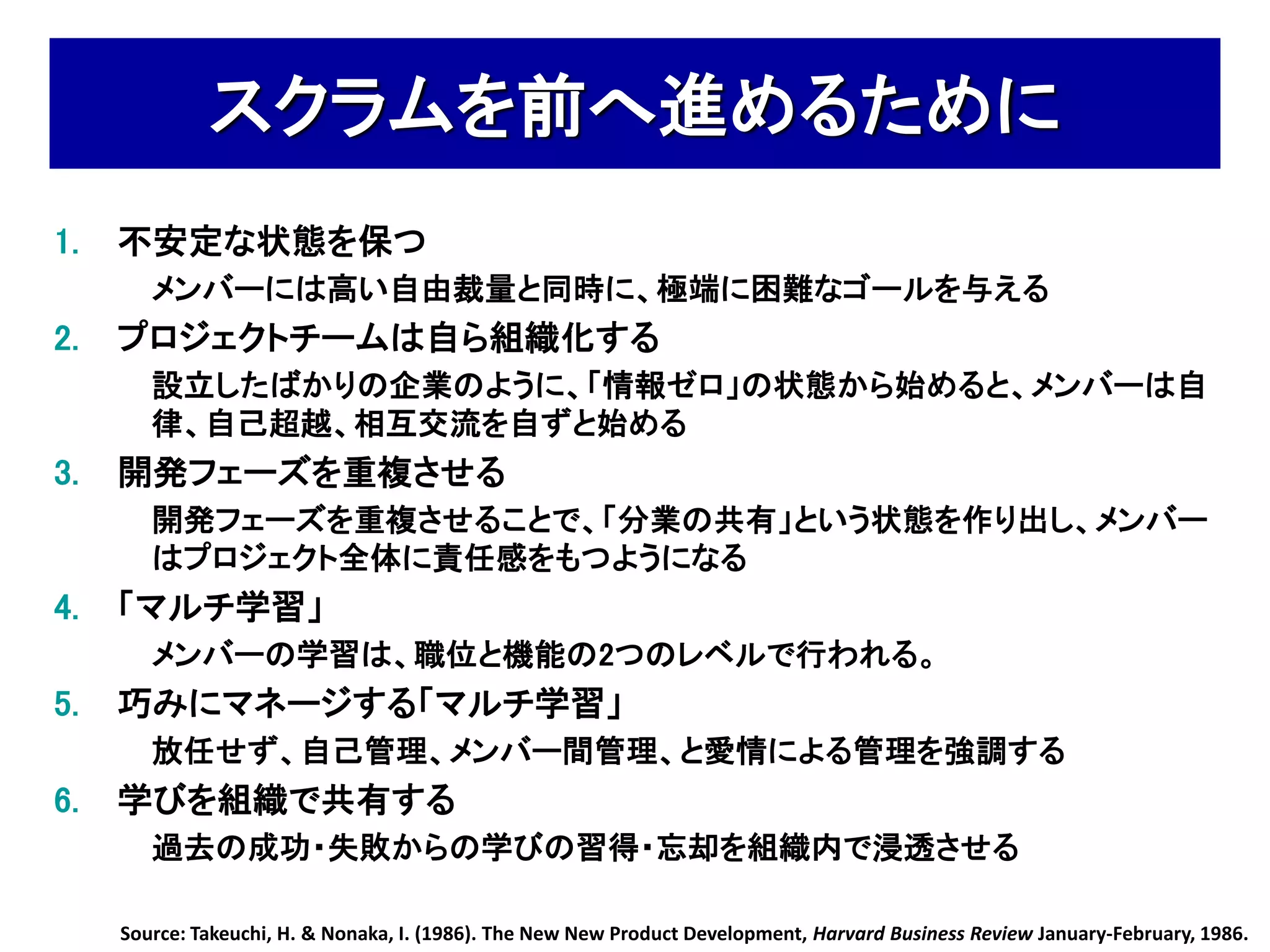 スクラムを前へ進めるために
1.   不安定な状態を保つ
        メンバーには高い自由裁量と同時に、極端に困難なゴールを与える
2.   プロジェクトチームは自ら組織化する
        設立したばかりの企業のように、「情報ゼロ」の状態から始めると、メンバーは自
        律、自己超越、相互交流を自ずと始める
3.   開発フェーズを重複させる
        開発フェーズを重複させることで、「分業の共有」という状態を作り出し、メンバー
        はプロジェクト全体に責任感をもつようになる
4.   「マルチ学習」
        メンバーの学習は、職位と機能の2つのレベルで行われる。
5.   巧みにマネージする「マルチ学習」
        放任せず、自己管理、メンバー間管理、と愛情による管理を強調する
6.   学びを組織で共有する
        過去の成功・失敗からの学びの習得・忘却を組織内で浸透させる

     Source: Takeuchi, H. & Nonaka, I. (1986). The New New Product Development, Harvard Business Review January-February, 1986.
 