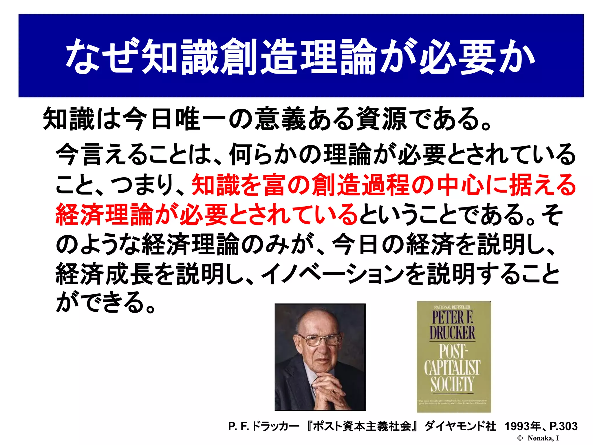 なぜ知識創造理論が必要か
知識は今日唯一の意義ある資源である。
今言えることは、何らかの理論が必要とされている
こと、つまり、知識を富の創造過程の中心に据える
経済理論が必要とされているということである。そ
のような経済理論のみが、今日の経済を説明し、
経済成長を説明し、イノベーションを説明すること
ができる。



       P. F. ドラッカー 『ポスト資本主義社会』 ダイヤモンド社 1993年、P.303
                                          © Nonaka, I
 