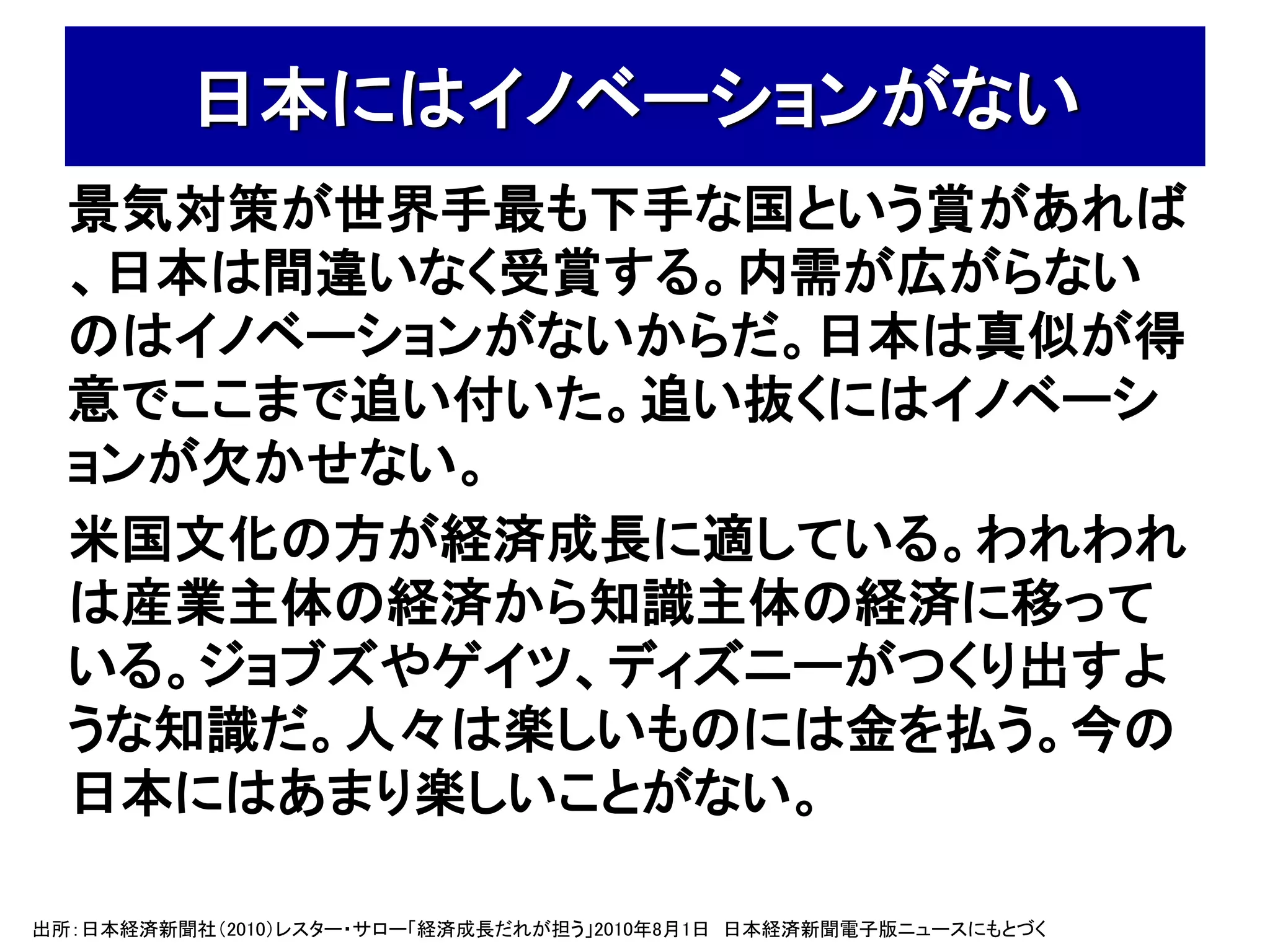 日本にはイノベーションがない
  景気対策が世界手最も下手な国という賞があれば
  、日本は間違いなく受賞する。内需が広がらない
  のはイノベーションがないからだ。日本は真似が得
  意でここまで追い付いた。追い抜くにはイノベーシ
  ョンが欠かせない。
  米国文化の方が経済成長に適している。われわれ
  は産業主体の経済から知識主体の経済に移って
  いる。ジョブズやゲイツ、ディズニーがつくり出すよ
  うな知識だ。人々は楽しいものには金を払う。今の
  日本にはあまり楽しいことがない。

出所：日本経済新聞社（2010）レスター・サロー「経済成長だれが担う」2010年8月1日 日本経済新聞電子版ニュースにもとづく
 