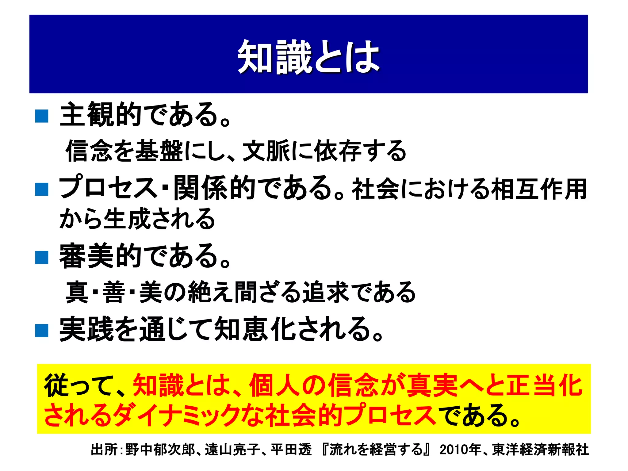 知識とは
   主観的である。
    信念を基盤にし、文脈に依存する
   プロセス・関係的である。社会における相互作用
    から生成される
   審美的である。
    真・善・美の絶え間ざる追求である
   実践を通じて知恵化される。
従って、知識とは、個人の信念が真実へと正当化
されるダイナミックな社会的プロセスである。
     出所：野中郁次郎、遠山亮子、平田透 『流れを経営する』 2010年、東洋経済新報社
 