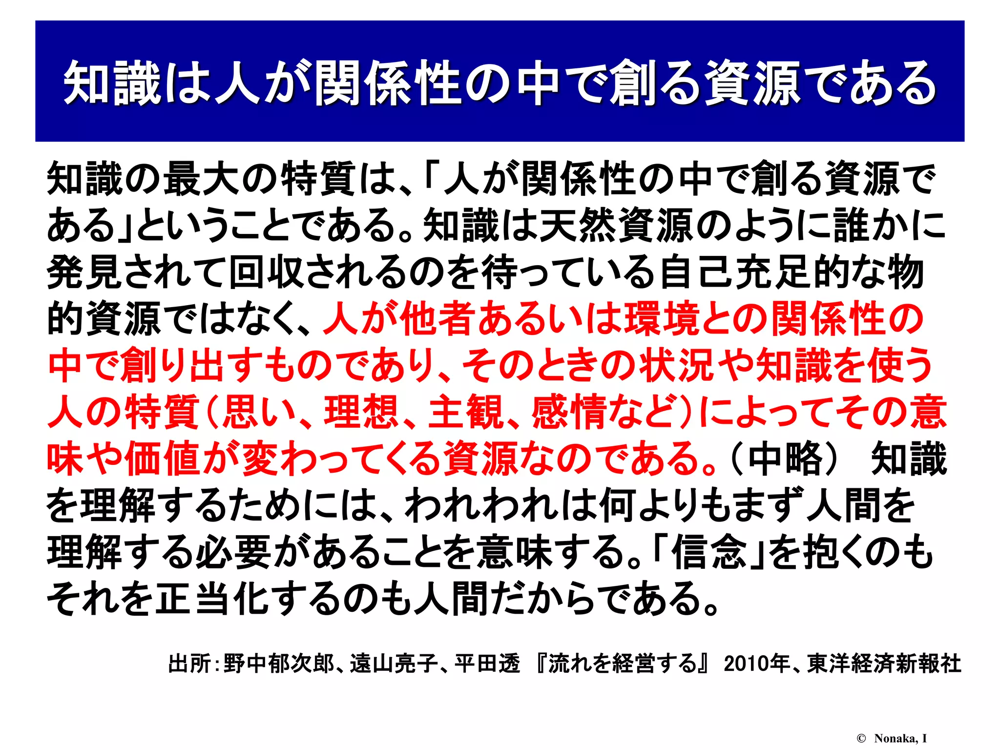 知識は人が関係性の中で創る資源である
知識の最大の特質は、「人が関係性の中で創る資源で
ある」ということである。知識は天然資源のように誰かに
発見されて回収されるのを待っている自己充足的な物
的資源ではなく、人が他者あるいは環境との関係性の
中で創り出すものであり、そのときの状況や知識を使う
人の特質（思い、理想、主観、感情など）によってその意
味や価値が変わってくる資源なのである。（中略） 知識
を理解するためには、われわれは何よりもまず人間を
理解する必要があることを意味する。「信念」を抱くのも
それを正当化するのも人間だからである。
   出所：野中郁次郎、遠山亮子、平田透 『流れを経営する』 2010年、東洋経済新報社


                                      © Nonaka, I
 