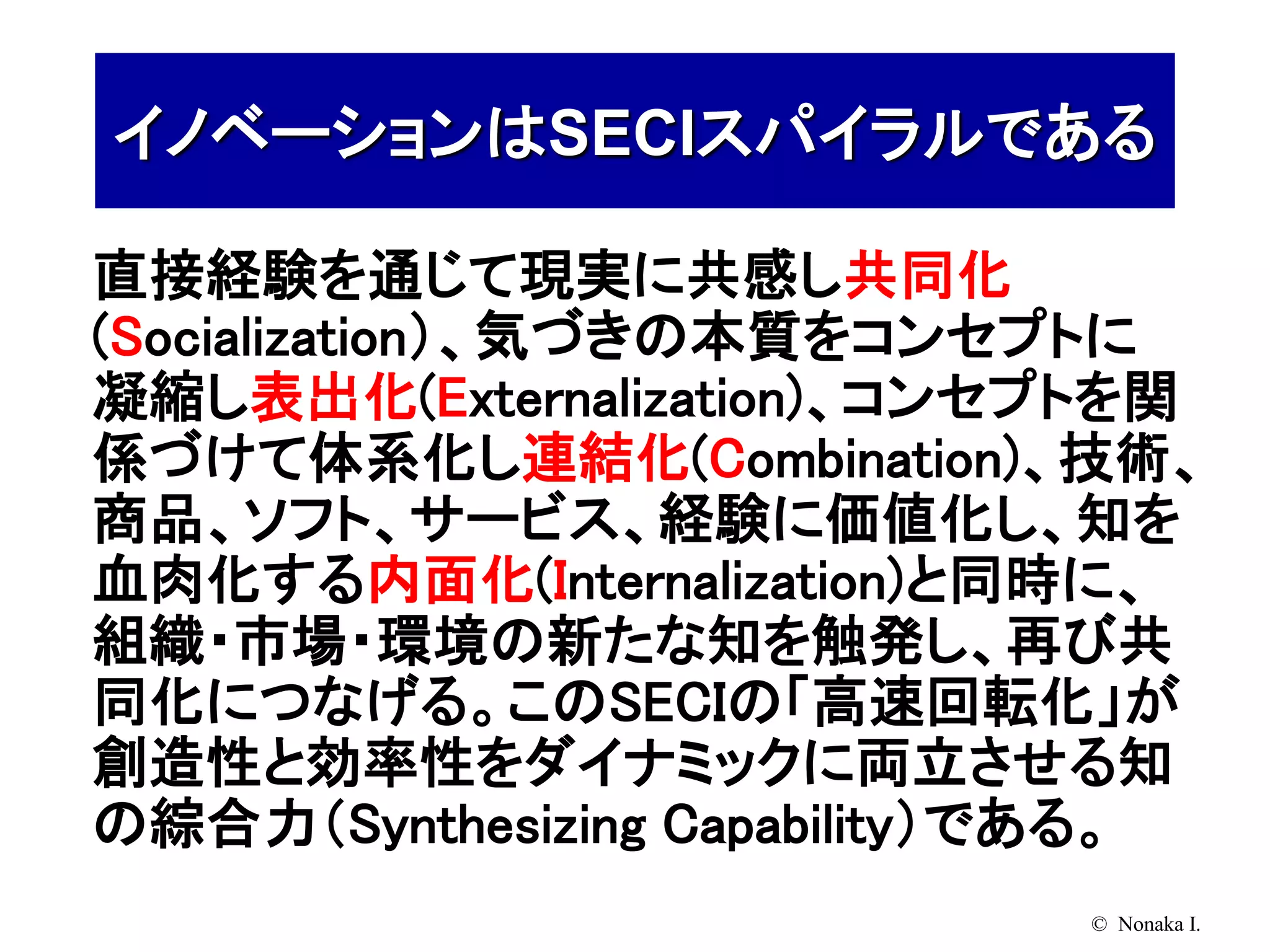 イノベーションはSECIスパイラルである

直接経験を通じて現実に共感し共同化
(Socialization）、気づきの本質をコンセプトに
凝縮し表出化(Externalization)、コンセプトを関
係づけて体系化し連結化(Combination)、技術、
商品、ソフト、サービス、経験に価値化し、知を
血肉化する内面化(Internalization)と同時に、
組織・市場・環境の新たな知を触発し、再び共
同化につなげる。このSECIの「高速回転化」が
創造性と効率性をダイナミックに両立させる知
の綜合力（Synthesizing Capability）である。
                             © Nonaka I.
 