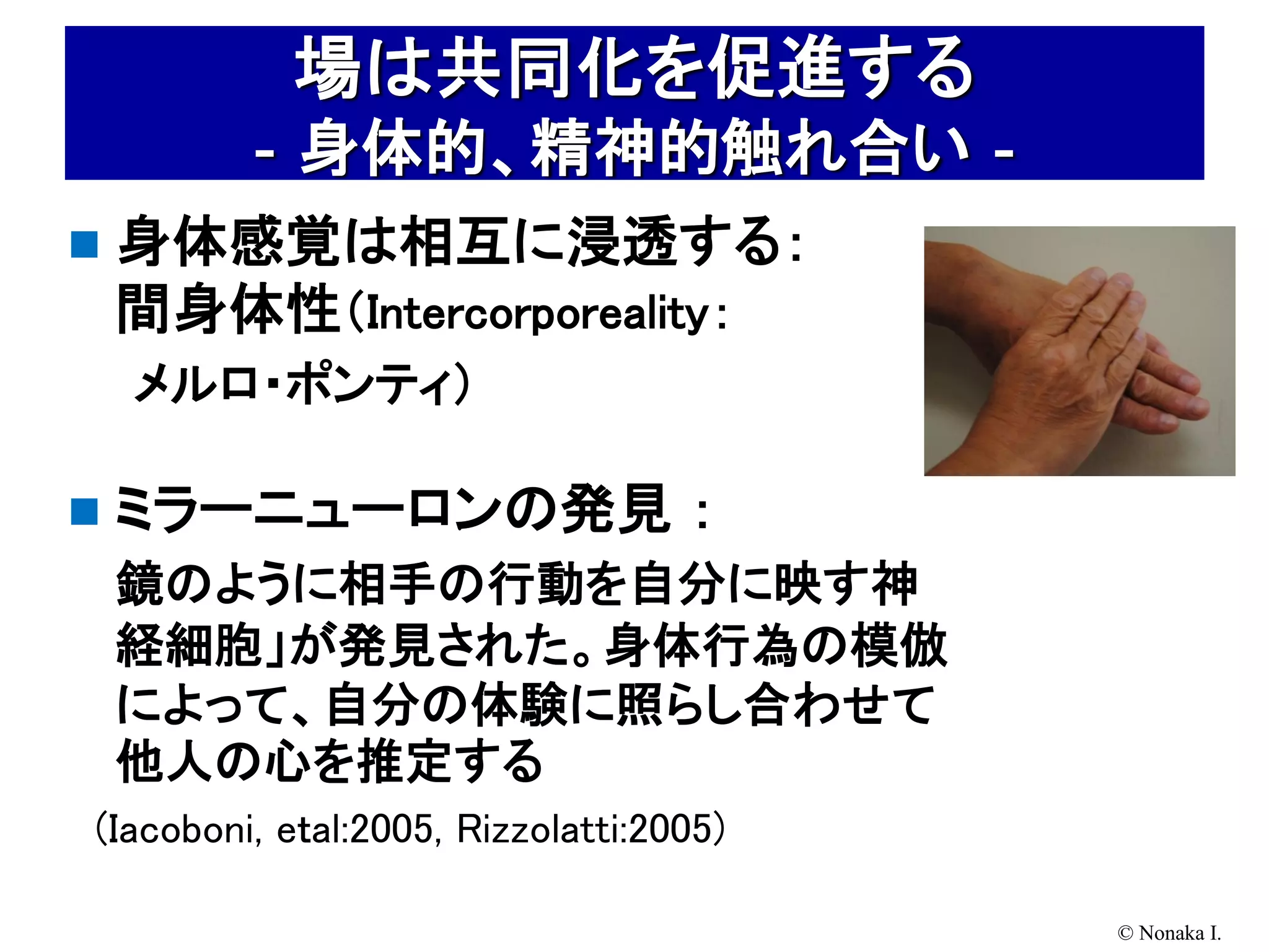 場は共同化を促進する
        ‐身体的、精神的触れ合い‐
   身体感覚は相互に浸透する：
    間身体性（Intercorporeality：
    メルロ・ポンティ）

   ミラーニューロンの発見 ：
    鏡のように相手の行動を自分に映す神
    経細胞」が発見された。身体行為の模倣
    によって、自分の体験に照らし合わせて
    他人の心を推定する
(Iacoboni, eｔal:2005, Rizzolatti:2005)

                                         © Nonaka I.
 