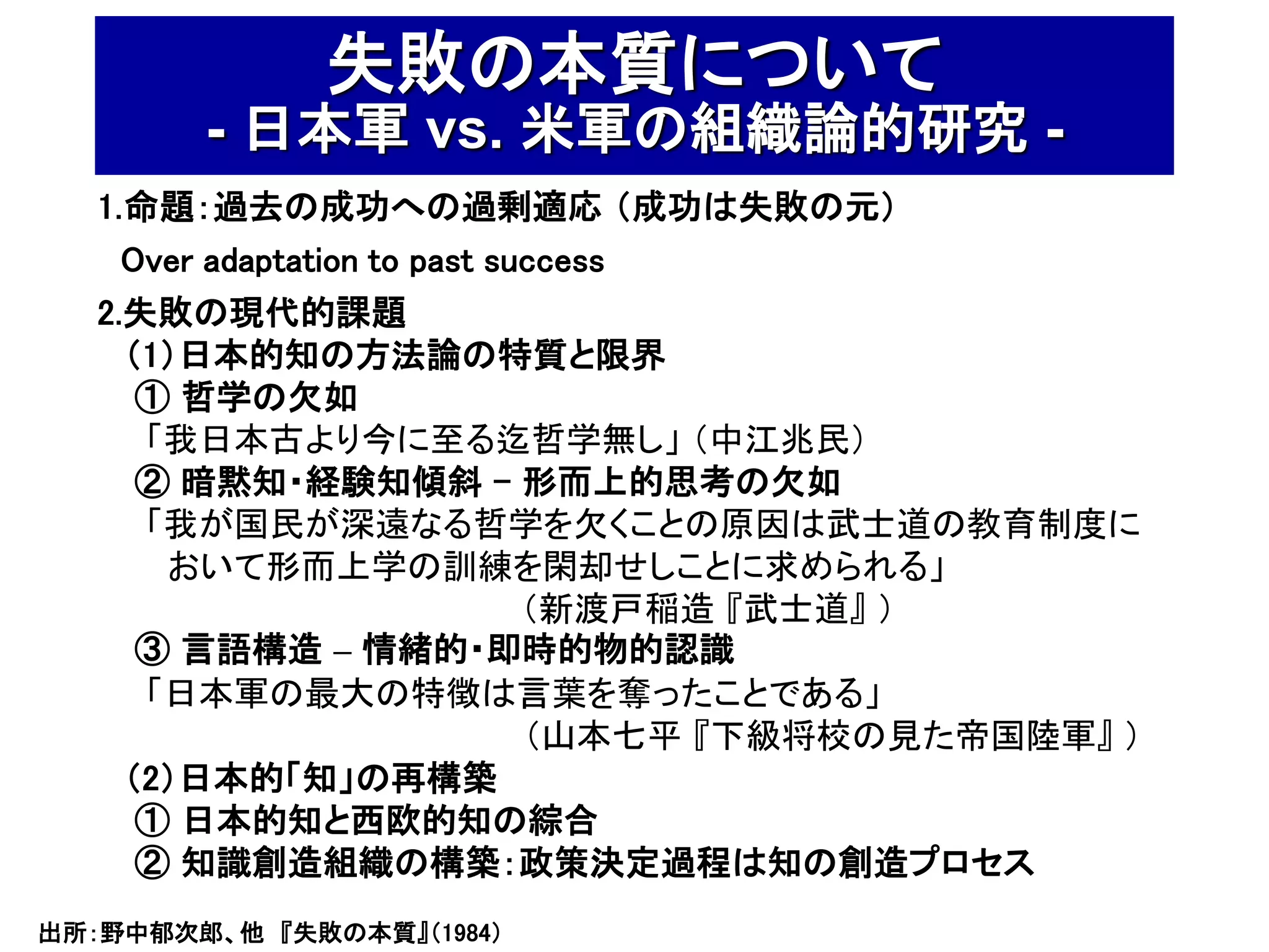 失敗の本質について
        - 日本軍 vs. 米軍の組織論的研究 -
   1.命題：過去の成功への過剰適応 （成功は失敗の元）
     Over adaptation to past success
   2.失敗の現代的課題
     （1）日本的知の方法論の特質と限界
      ① 哲学の欠如
      「我日本古より今に至る迄哲学無し」 （中江兆民）
      ② 暗黙知・経験知傾斜 - 形而上的思考の欠如
      「我が国民が深遠なる哲学を欠くことの原因は武士道の教育制度に
       おいて形而上学の訓練を閑却せしことに求められる」
                               （新渡戸稲造 『武士道』 ）
      ③ 言語構造 – 情緒的・即時的物的認識
      「日本軍の最大の特徴は言葉を奪ったことである」
                               （山本七平 『下級将校の見た帝国陸軍』 ）
     （2）日本的「知」の再構築
      ① 日本的知と西欧的知の綜合
      ② 知識創造組織の構築：政策決定過程は知の創造プロセス
出所：野中郁次郎、他 『失敗の本質』（1984）
 