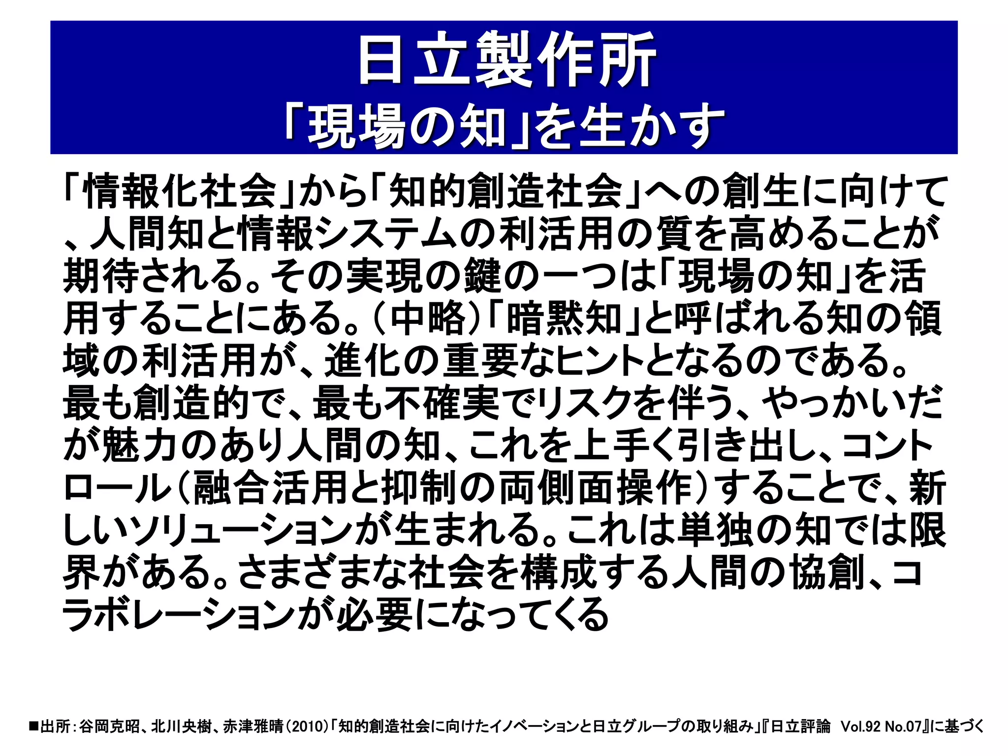 日立製作所
                    「現場の知」を生かす
  「情報化社会」から「知的創造社会」への創生に向けて
  、人間知と情報システムの利活用の質を高めることが
  期待される。その実現の鍵の一つは「現場の知」を活
  用することにある。（中略）「暗黙知」と呼ばれる知の領
  域の利活用が、進化の重要なヒントとなるのである。
  最も創造的で、最も不確実でリスクを伴う、やっかいだ
  が魅力のあり人間の知、これを上手く引き出し、コント
  ロール（融合活用と抑制の両側面操作）することで、新
  しいソリューションが生まれる。これは単独の知では限
  界がある。さまざまな社会を構成する人間の協創、コ
  ラボレーションが必要になってくる

出所：谷岡克昭、北川央樹、赤津雅晴（2010）「知的創造社会に向けたイノベーションと日立グループの取り組み」『日立評論 Vol.92 No.07』に基づく
 