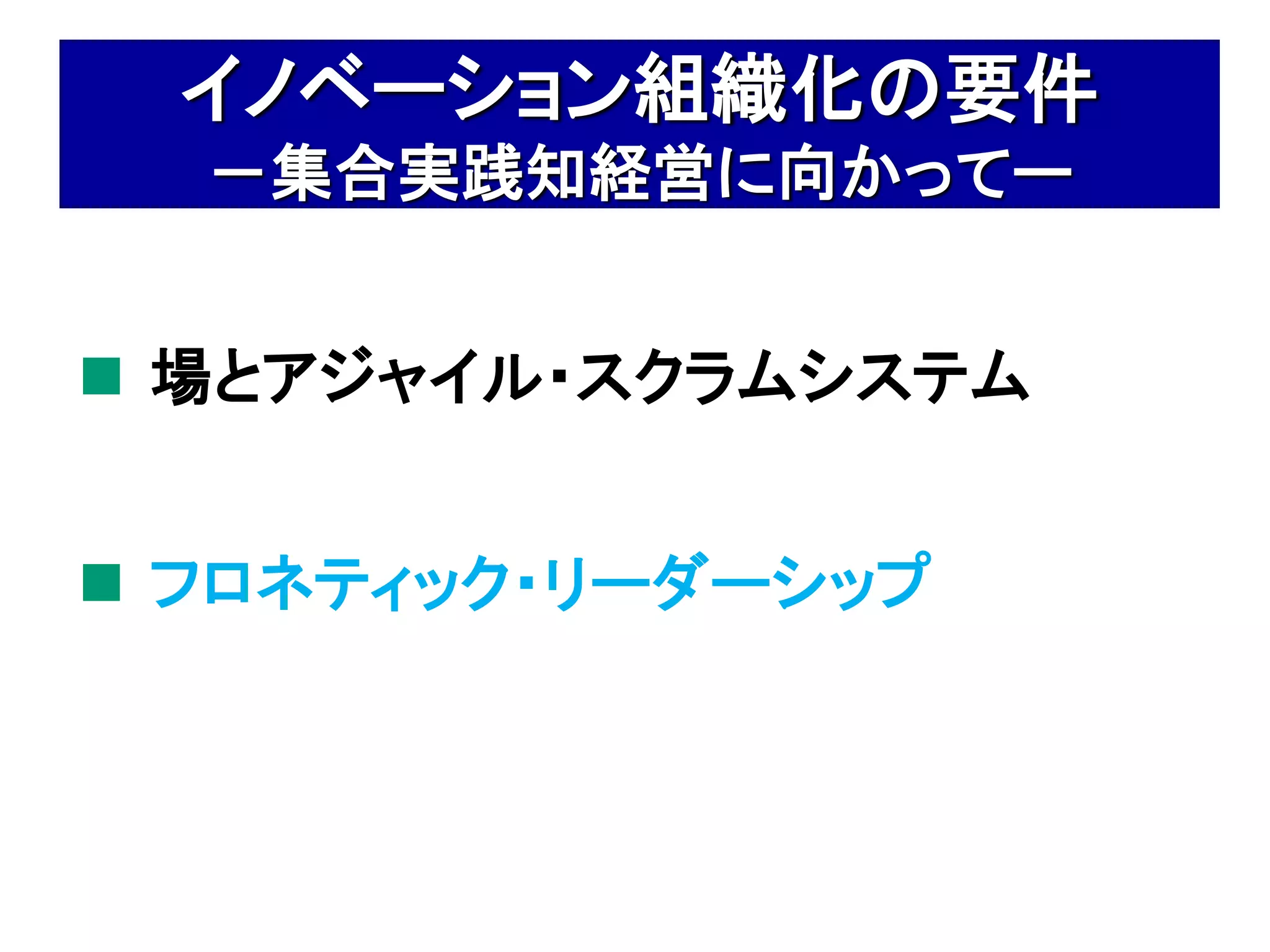 イノベーション組織化の要件
  －集合実践知経営に向かってー


 場とアジャイル・スクラムシステム


 フロネティック・リーダーシップ
 