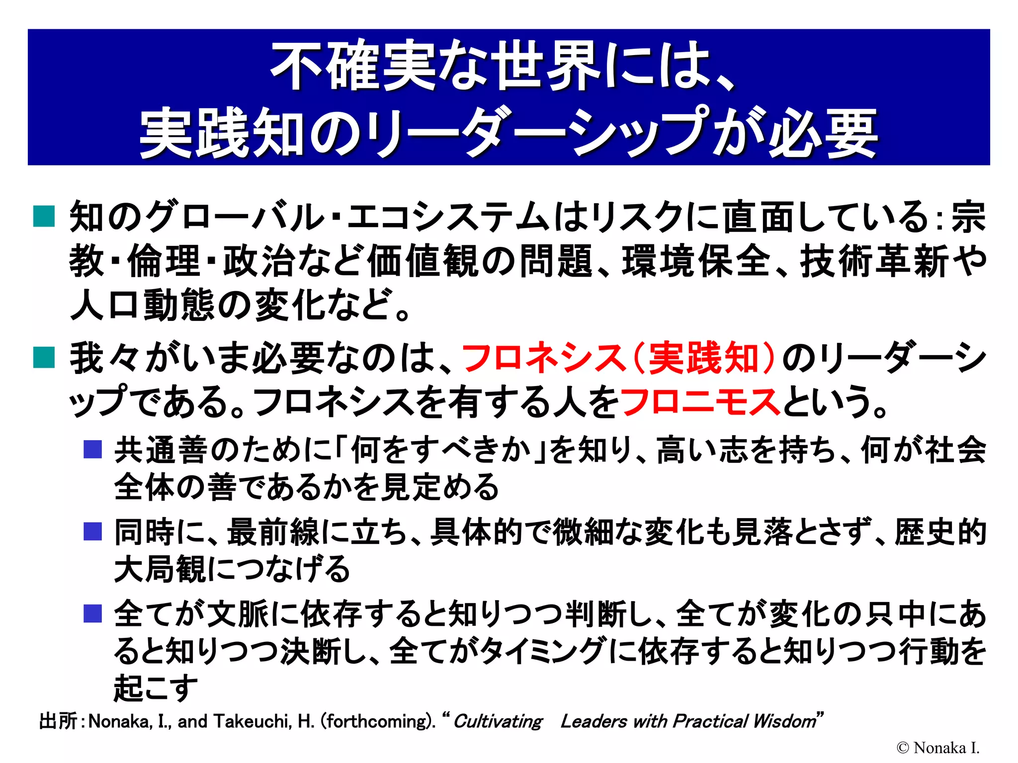 不確実な世界には、
           実践知のリーダーシップが必要
 知のグローバル・エコシステムはリスクに直面している：宗
  教・倫理・政治など価値観の問題、環境保全、技術革新や
  人口動態の変化など。
 我々がいま必要なのは、フロネシス（実践知）のリーダーシ
  ップである。フロネシスを有する人をフロニモスという。
     共通善のために「何をすべきか」を知り、高い志を持ち、何が社会
      全体の善であるかを見定める
     同時に、最前線に立ち、具体的で微細な変化も見落とさず、歴史的
      大局観につなげる
     全てが文脈に依存すると知りつつ判断し、全てが変化の只中にあ
      ると知りつつ決断し、全てがタイミングに依存すると知りつつ行動を
      起こす
出所：Nonaka, I., and Takeuchi, H. (forthcoming). “ Cultivating Leaders with Practical Wisdom”
                                                                                              © Nonaka I.
 