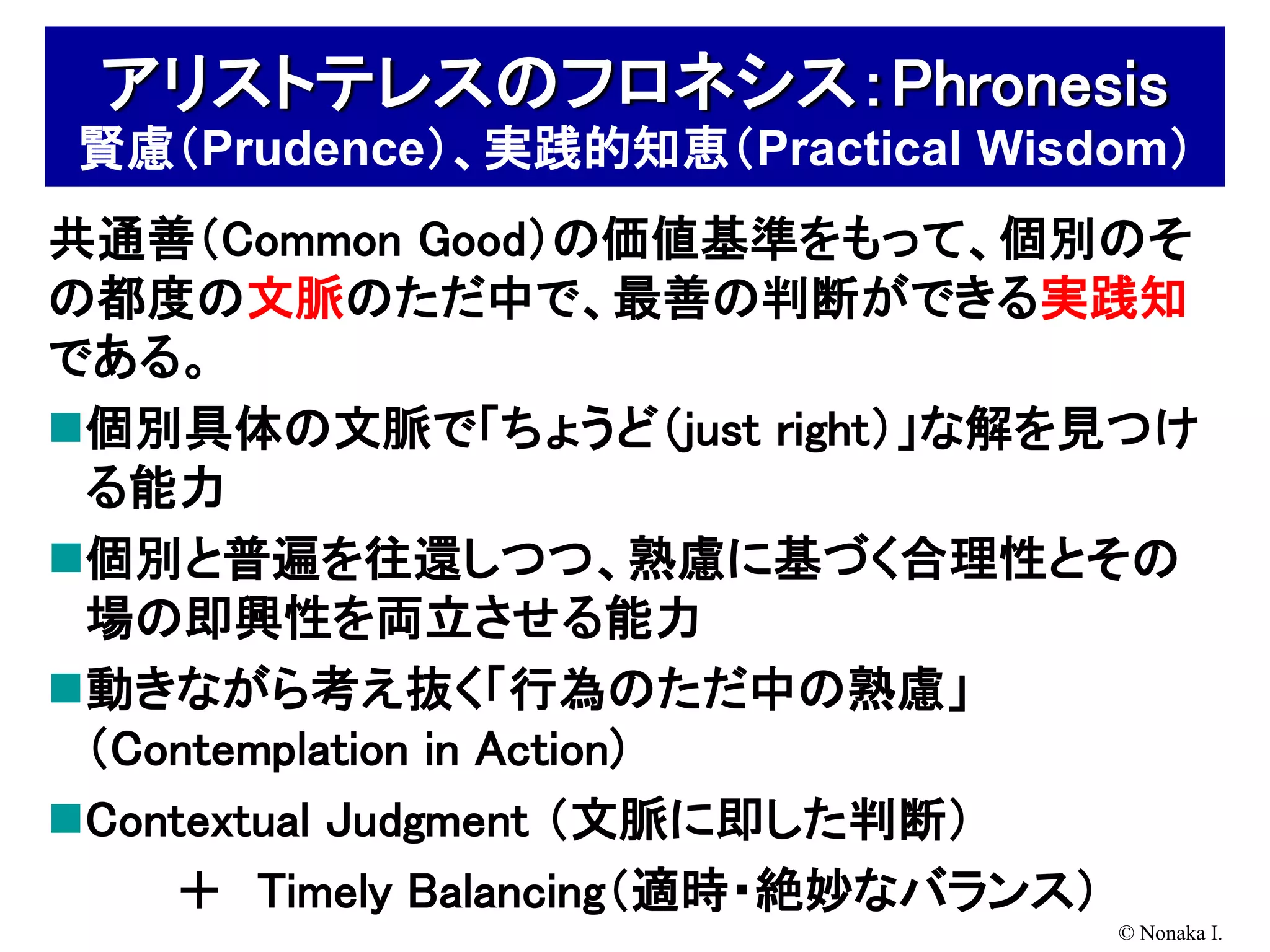 アリストテレスのフロネシス：Phronesis
賢慮（Prudence）、実践的知恵（Practical Wisdom）
共通善（Common Good）の価値基準をもって、個別のそ
の都度の文脈のただ中で、最善の判断ができる実践知
である。
個別具体の文脈で「ちょうど（just right）」な解を見つけ
 る能力
個別と普遍を往還しつつ、熟慮に基づく合理性とその
 場の即興性を両立させる能力
動きながら考え抜く「行為のただ中の熟慮」
 （Contemplation in Action)
Contextual Judgment （文脈に即した判断）
    ＋ Timely Balancing（適時・絶妙なバランス）
                                 © Nonaka I.
 