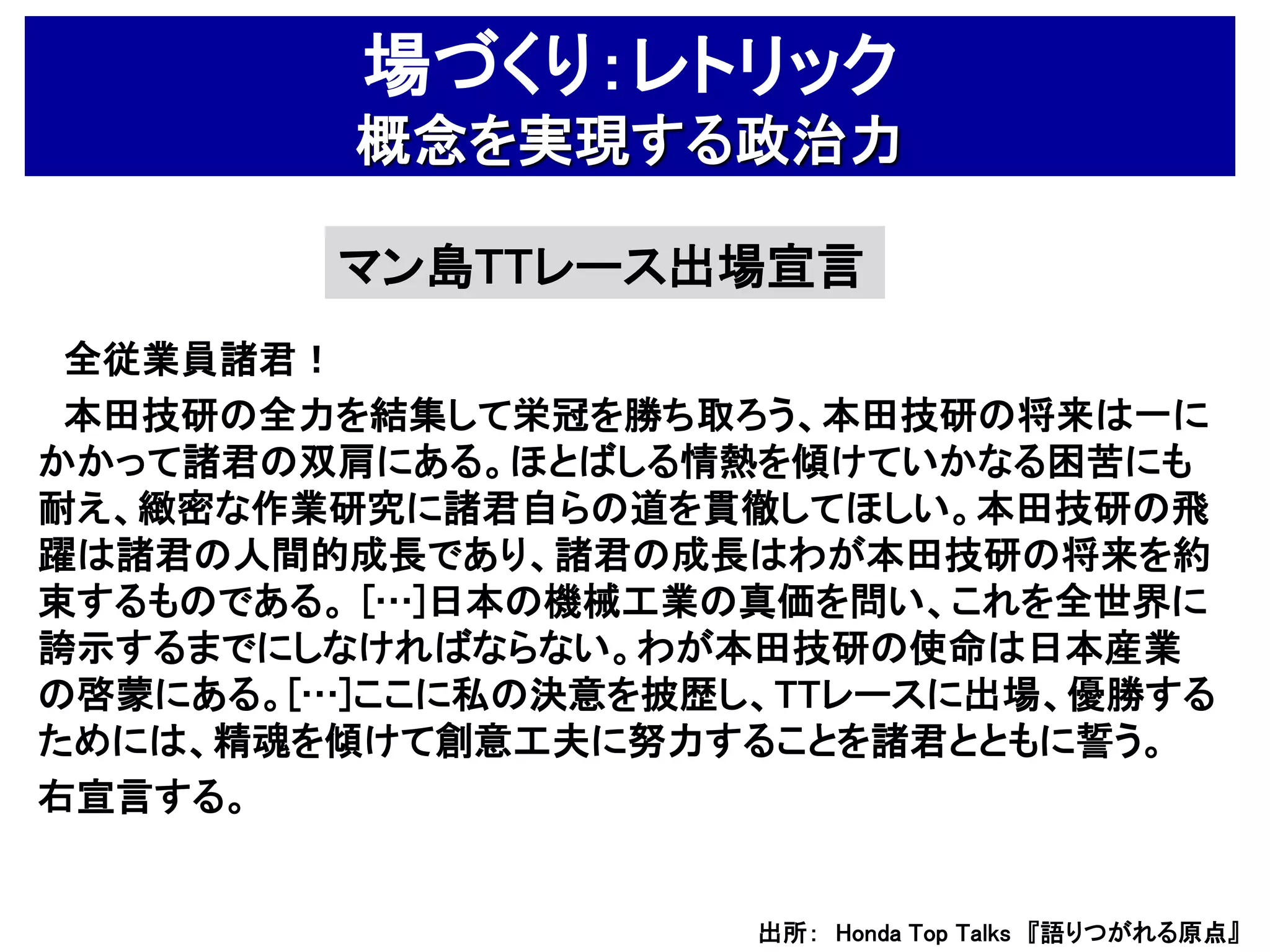 場づくり：レトリック
         概念を実現する政治力

        マン島TTレース出場宣言
 全従業員諸君！
 本田技研の全力を結集して栄冠を勝ち取ろう、本田技研の将来は一に
かかって諸君の双肩にある。ほとばしる情熱を傾けていかなる困苦にも
耐え、緻密な作業研究に諸君自らの道を貫徹してほしい。本田技研の飛
躍は諸君の人間的成長であり、諸君の成長はわが本田技研の将来を約
束するものである。 […]日本の機械工業の真価を問い、これを全世界に
誇示するまでにしなければならない。わが本田技研の使命は日本産業
の啓蒙にある。[…]ここに私の決意を披歴し、TTレースに出場、優勝する
ためには、精魂を傾けて創意工夫に努力することを諸君とともに誓う。
右宣言する。


                     出所： Honda Top Talks 『語りつがれる原点』
 
