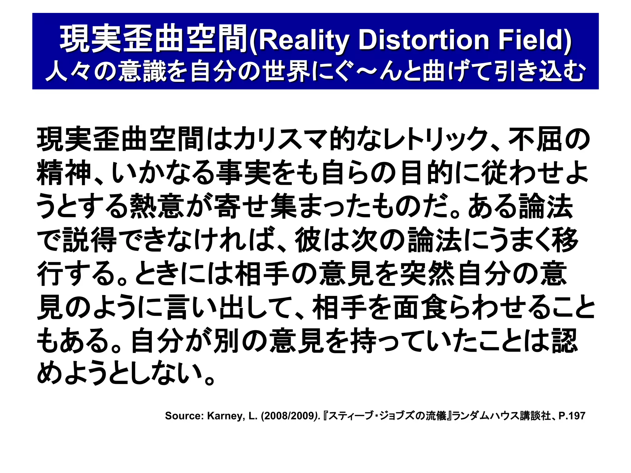 現実歪曲空間(Reality Distortion Field)
人々の意識を自分の世界にぐ～んと曲げて引き込む

現実歪曲空間はカリスマ的なレトリック、不屈の
精神、いかなる事実をも自らの目的に従わせよ
うとする熱意が寄せ集まったものだ。ある論法
で説得できなければ、彼は次の論法にうまく移
行する。ときには相手の意見を突然自分の意
見のように言い出して、相手を面食らわせること
もある。自分が別の意見を持っていたことは認
めようとしない。
      Source: Karney, L. (2008/2009). 『スティーブ・ジョブズの流儀』ランダムハウス講談社、P.197
 