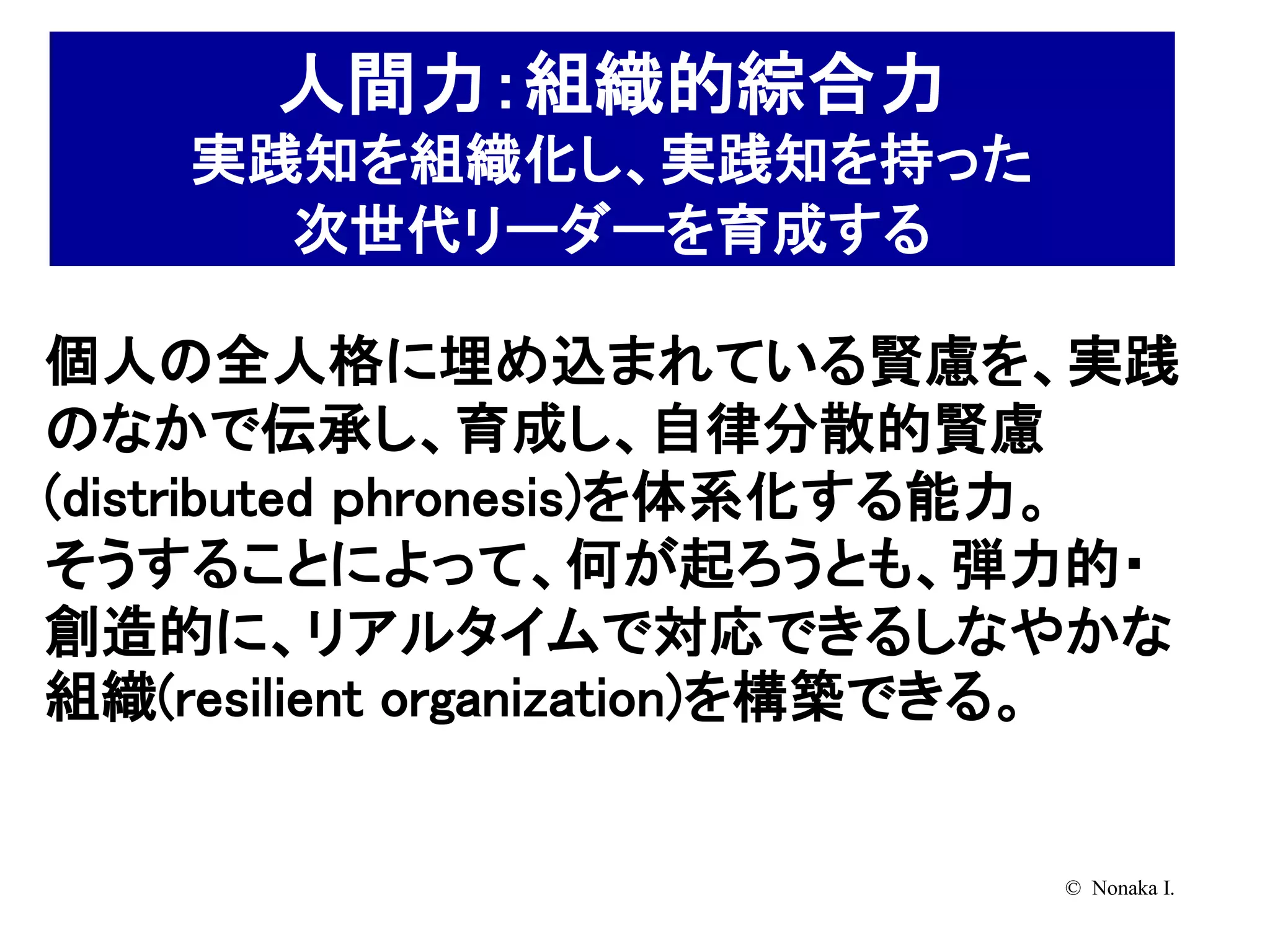 人間力：組織的綜合力
    実践知を組織化し、実践知を持った
      次世代リーダーを育成する

個人の全人格に埋め込まれている賢慮を、実践
のなかで伝承し、育成し、自律分散的賢慮
(distributed ｐhronesis)を体系化する能力。
そうすることによって、何が起ろうとも、弾力的・
創造的に、リアルタイムで対応できるしなやかな
組織(resilient organization)を構築できる。


                             © Nonaka I.
 