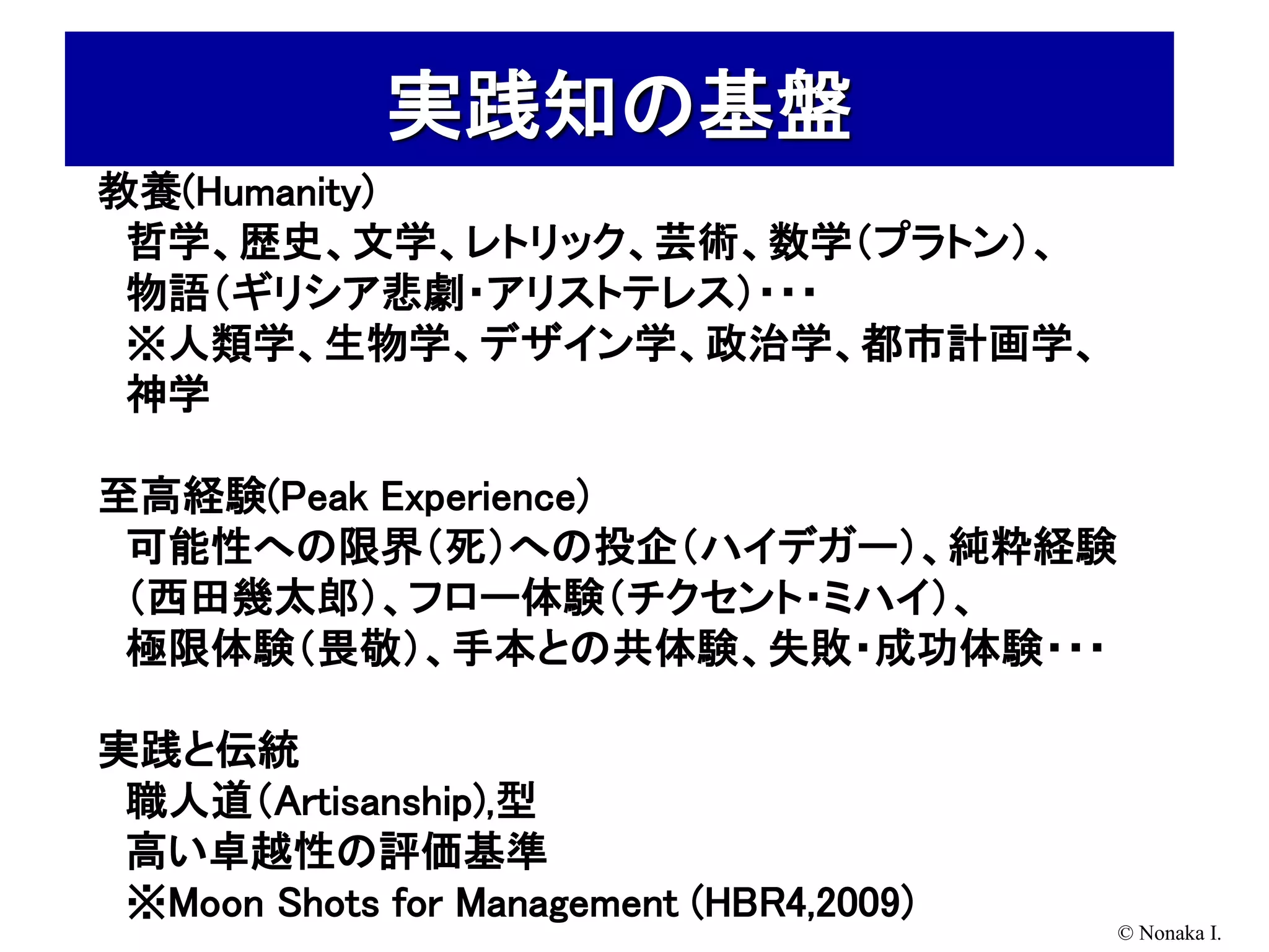 実践知の基盤
教養(Humanity)
 哲学、歴史、文学、レトリック、芸術、数学（プラトン）、
 物語（ギリシア悲劇・アリストテレス）・・・
 ※人類学、生物学、デザイン学、政治学、都市計画学、
 神学

至高経験(Peak Experience)
 可能性への限界（死）への投企（ハイデガー）、純粋経験
 （西田幾太郎）、フロー体験（チクセント・ミハイ）、
 極限体験（畏敬）、手本との共体験、失敗・成功体験・・・

実践と伝統
 職人道（Artisanship),型
 高い卓越性の評価基準
 ※Moon Shots for Management (HBR4,2009)
                                          © Nonaka I.
 