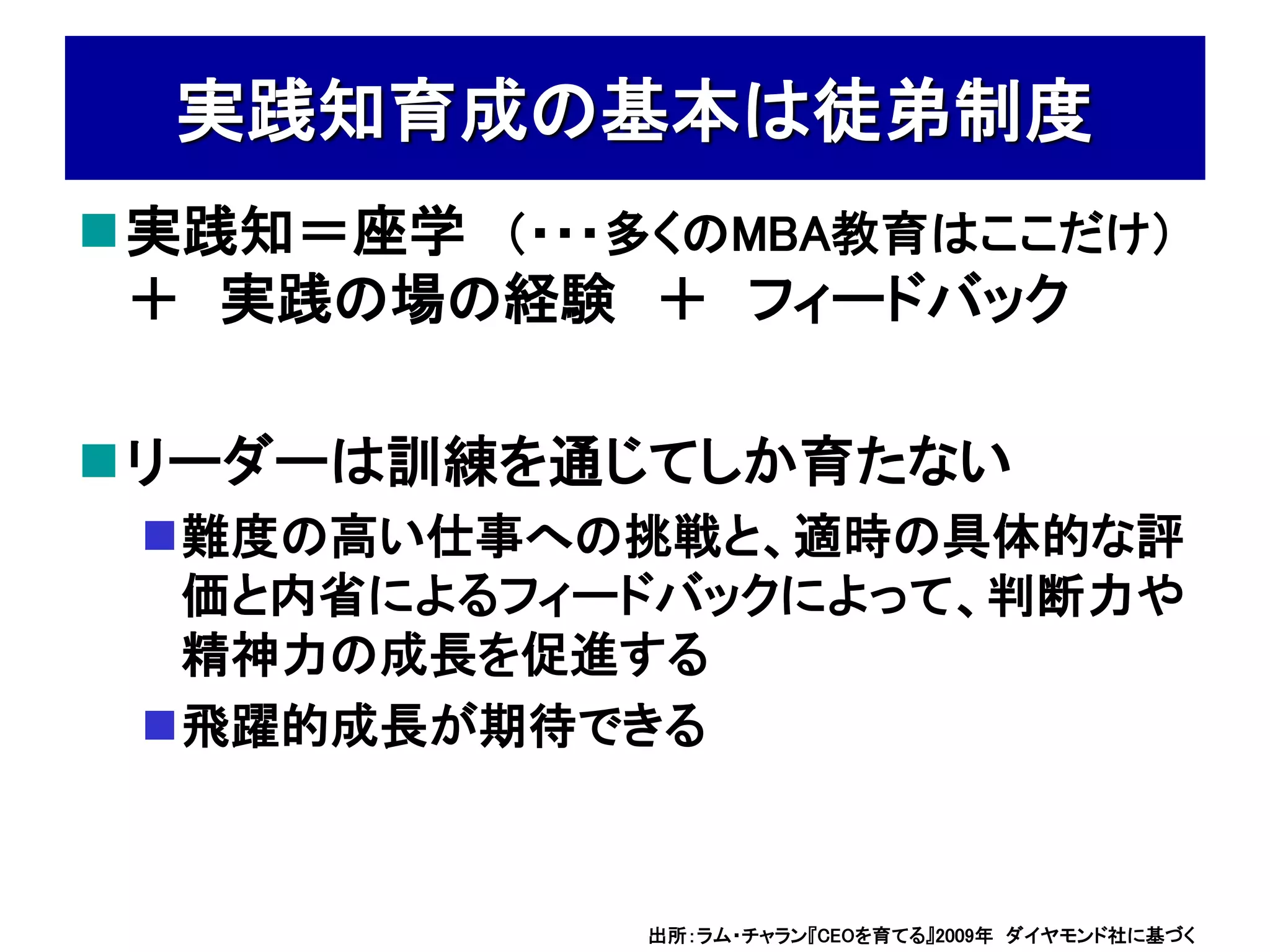 実践知育成の基本は徒弟制度
実践知＝座学 （・・・多くのMBA教育はここだけ）
 ＋ 実践の場の経験 ＋ フィードバック

リーダーは訓練を通じてしか育たない
 難度の高い仕事への挑戦と、適時の具体的な評
  価と内省によるフィードバックによって、判断力や
  精神力の成長を促進する
 飛躍的成長が期待できる



             出所：ラム・チャラン『CEOを育てる』2009年 ダイヤモンド社に基づく
 
