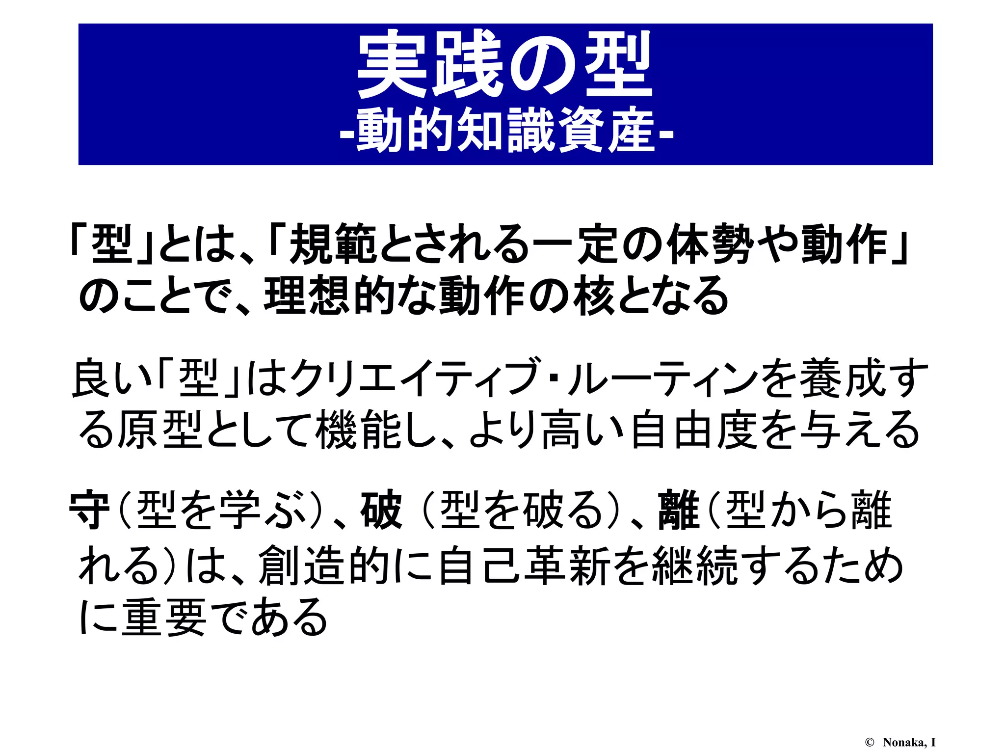 実践の型
       -動的知識資産-

「型」とは、「規範とされる一定の体勢や動作」
のことで、理想的な動作の核となる
良い「型」はクリエイティブ・ルーティンを養成す
る原型として機能し、より高い自由度を与える
守（型を学ぶ）、破 （型を破る）、離（型から離
れる）は、創造的に自己革新を継続するため
に重要である

                     © Nonaka, I
 