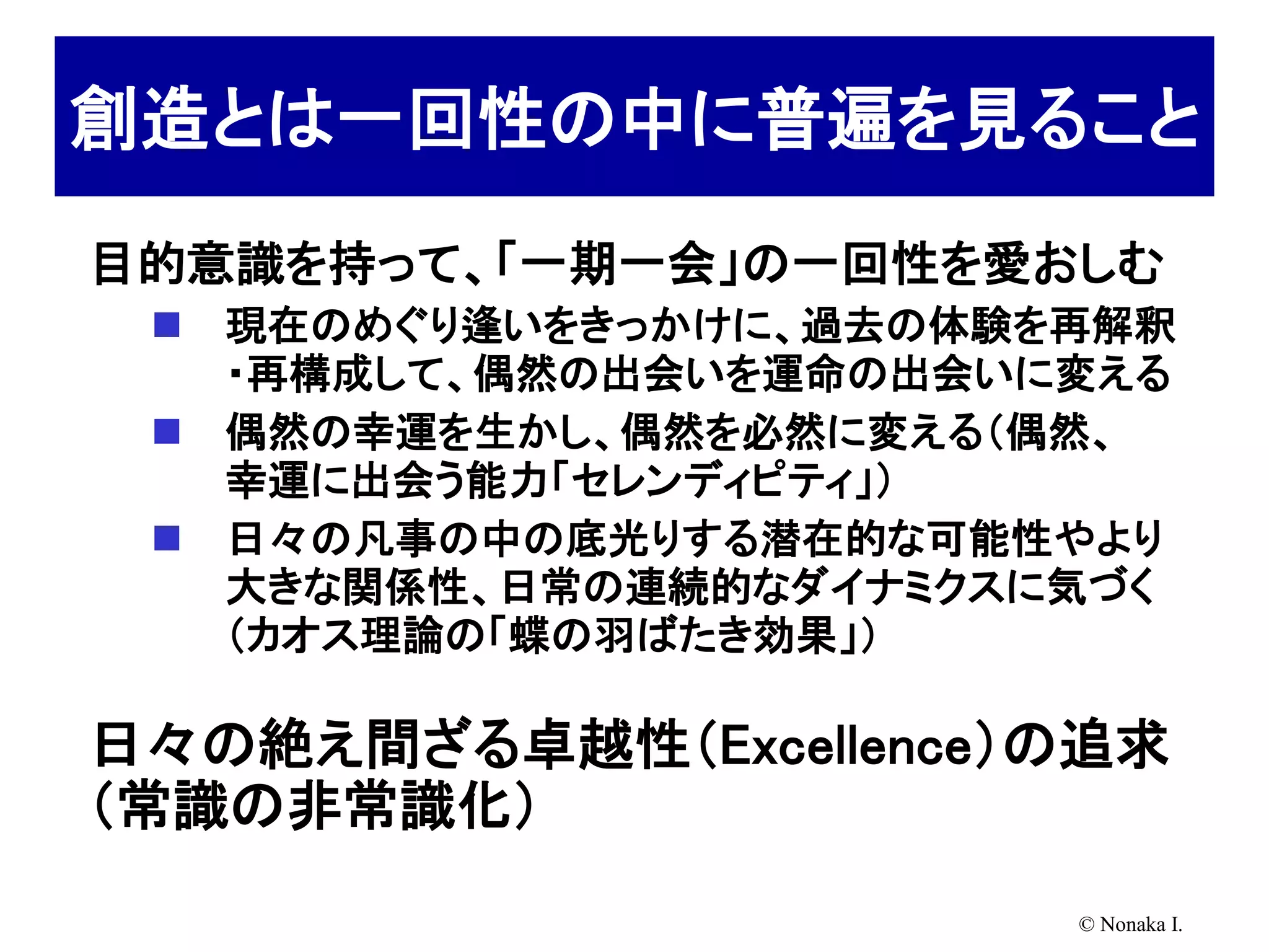 創造とは一回性の中に普遍を見ること
目的意識を持って、「一期一会」の一回性を愛おしむ
    現在のめぐり逢いをきっかけに、過去の体験を再解釈
     ・再構成して、偶然の出会いを運命の出会いに変える
    偶然の幸運を生かし、偶然を必然に変える（偶然、
     幸運に出会う能力「セレンディピティ」）
    日々の凡事の中の底光りする潜在的な可能性やより
     大きな関係性、日常の連続的なダイナミクスに気づく
     （カオス理論の「蝶の羽ばたき効果」）

日々の絶え間ざる卓越性（Excellence）の追求
（常識の非常識化）
                          © Nonaka I.
 