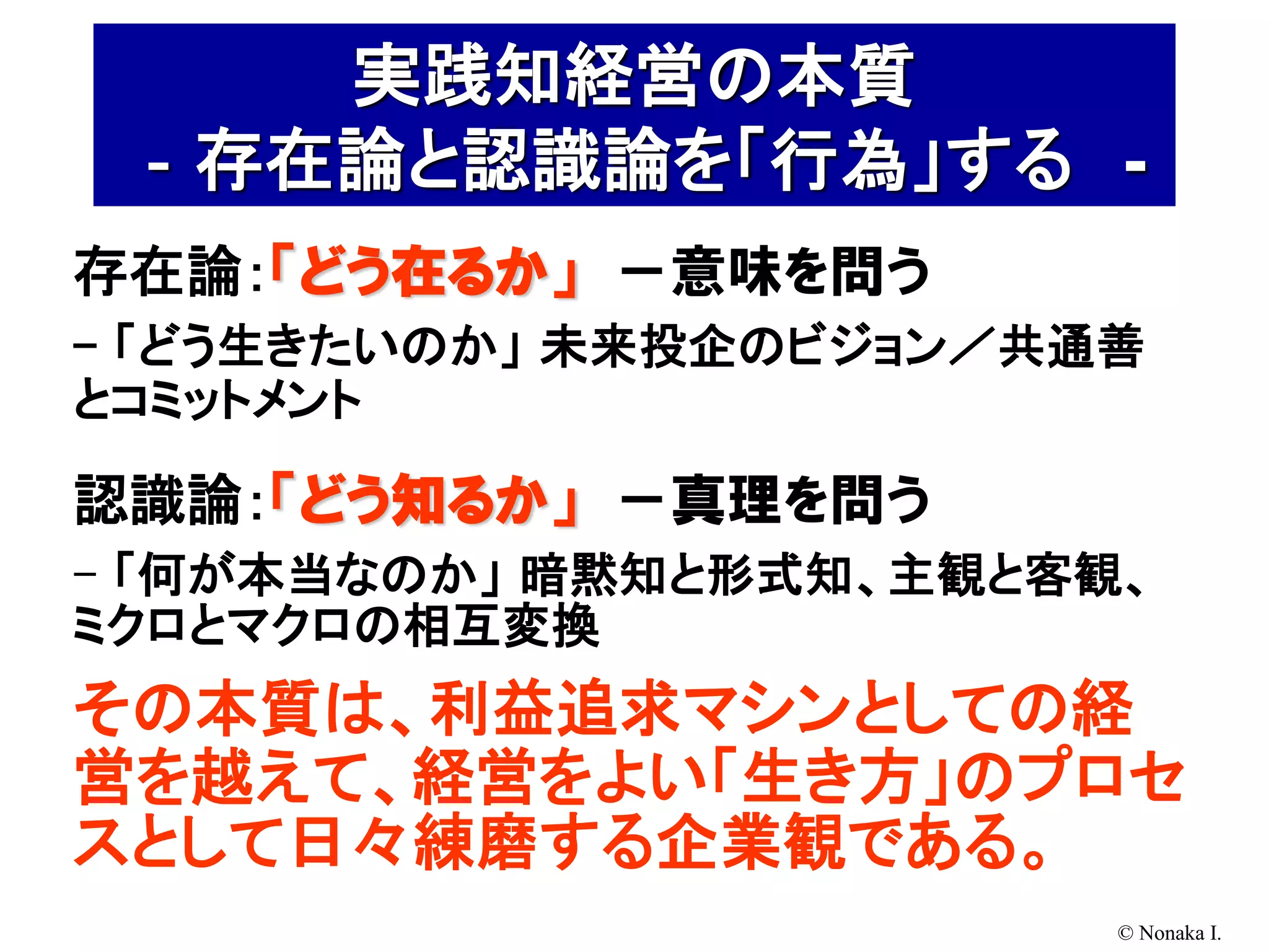 実践知経営の本質
 ‐存在論と認識論を「行為」する -
存在論：「どう在るか」 －意味を問う
- 「どう生きたいのか」 未来投企のビジョン／共通善
とコミットメント

認識論：「どう知るか」 －真理を問う
- 「何が本当なのか」 暗黙知と形式知、主観と客観、
ミクロとマクロの相互変換
その本質は、利益追求マシンとしての経
営を越えて、経営をよい「生き方」のプロセ
スとして日々練磨する企業観である。
                         © Nonaka I.
 