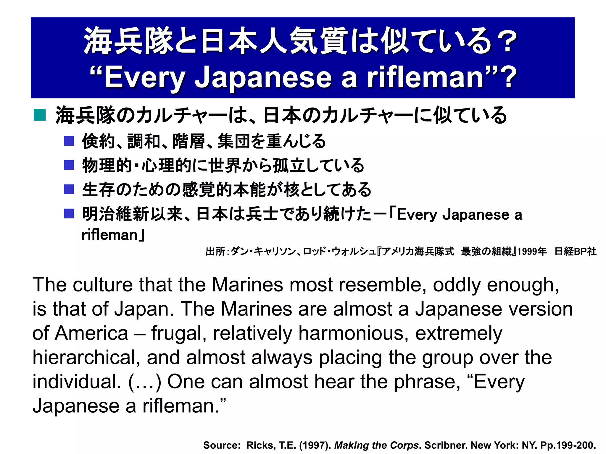海兵隊と日本人気質は似ている？
       “Every Japanese a rifleman”?
 海兵隊のカルチャーは、日本のカルチャーに似ている
      倹約、調和、階層、集団を重んじる
      物理的・心理的に世界から孤立している
      生存のための感覚的本能が核としてある
      明治維新以来、日本は兵士であり続けた－「Every Japanese a
       rifleman」
                  出所：ダン・キャリソン、ロッド・ウォルシュ『アメリカ海兵隊式 最強の組織』1999年 日経BP社


The culture that the Marines most resemble, oddly enough,
is that of Japan. The Marines are almost a Japanese version
of America – frugal, relatively harmonious, extremely
hierarchical, and almost always placing the group over the
individual. (…) One can almost hear the phrase, “Every
Japanese a rifleman.”
                  Source: Ricks, T.E. (1997). Making the Corps. Scribner. New York: NY. Pp.199-200.
 