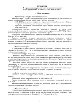 ПОЛОЖЕНИЕ
                   о IX городском конкурсе на лучший предпринимательский
                     проект обучающейся молодёжи «Бизнес. Первые шаги»

                                      1. Общие положения

       1.1. Организаторы конкурса и конкурсная комиссия.
       Организаторами VIII городского конкурса на лучший предпринимательский проект обуча-
ющейся молодёжи «Бизнес. Первые шаги» (далее – конкурс) являются:
       - МОУ ДОД Центр детского творчества с изучением прикладной экономики г. Кирова,
           непосредственно организующее проведение конкурса;
       - управление образования администрации города Кирова, частично финансирующее
           проведение конкурса.
       Организаторы конкурса формируют конкурсную комиссию из числа своих
представителей, председателем конкурсной комиссии является представитель МОУ ДОД «Центр
детского творчества с изучением прикладной экономики г. Кирова».
       Конкурсная комиссия правомочна принимать решения при присутствии на её заседании
более чем 50% от её состава.
       Решения конкурсной комиссии принимаются открытым голосованием простым
большинством голосов, председатель конкурсной комиссии голосует последним и в случае
равенства голосов его голос является решающим. Решения конкурсной комиссии оформляются
протоколом заседаний конкурсной комиссии.

      1.2. Участники конкурса.
      В конкурсе могут принять участие представители молодёжи в следующих возрастных ка-
тегориях: от 14 до 18 лет и от 19 до 30 лет (возрастные рамки установлены на момент окончания
приёма конкурсных работ).
      Участниками конкурса могут быть:
      1) учащиеся общеобразовательных учреждений (школ, лицеев, гимназий и т.д.), учрежде-
ний дополнительного образования детей, других учреждений, осуществляющих образовательный
процесс, зарегистрированных на территории муниципального образования «Город Киров» или на
территории Кировской области;
      2) студенты средних специальных и высших учебных заведений (их филиалов), зареги-
стрированных на территории муниципального образования «Город Киров» или на территории
Кировской области;
      3) аспиранты, представители работающей молодёжи, молодые предприниматели, безра-
ботные граждане, чей возраст соответствует требованиям настоящего Положения.

       1.3. Сроки проведения конкурса и его этапы.
       Заявки на участие в конкурсе принимаются до 07.03.2011 (желательно, но можно и
позже!!!).
       Конкурсные работы принимаются до 01.04.2011 (deadline!!!).
       Защита конкурсных работ, подведение итогов и награждение победителей состоится
22.04.2011.
       Организаторы вправе изменить указанные в настоящем пункте сроки, заблаговременно
уведомив потенциальных участников конкурса.

       1.4. Место проведения.
       Конкурс проводится на базе муниципального образовательного учреждения дополнитель-
ного образования детей «Центр детского творчества с изучением прикладной экономики г. Ки-
рова», расположенного по адресу: г. Киров (обл.), ул. Р. Люксембург, д. 66.



                                             1
 