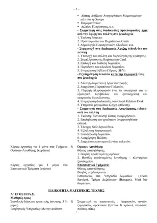 - 2 -

                                                 Λίστας Αφίξεων-Αναχωρήσεων Μεμονωμένων
                                                   πελατών ή Groups
                                                 Παραμενόντων
                                                 Δελτίου Πληρότητας, κ.α.
                                                - Συμμετοχή στις διαδικασίες προετοιμασίας πριν
                                                από την άφιξη του πελάτη στο ξενοδοχείο
                                                1. Έκδοση Forecast
                                                2. Προετοιμασία των Registration Cards
                                                3. Δημιουργία Ηλεκτρονικών Κλειδιών, κ.α.
                                                - Συμμετοχή στη διαδικασία Άφιξης (check-in) του
                                                πελάτη
                                                1. Υποδοχή του πελάτη και διερεύνηση της κράτησης.
                                                2. Συμπλήρωση της Registration Card.
                                                3. Επιλογή και διάθεση δωματίου.
                                                4. Παράδοση του κλειδιού δωματίου.
                                                5. Ενημέρωση Βιβλίου Πόρτας (Η/Υ).
                                                - Εξυπηρέτηση πελατών κατά την παραμονή τους
                                                στο ξενοδοχείο
                                                1. Αλλαγή δωματίου ή όρων διατροφής.
                                                2. Διαχείριση Παραπόνων Πελατών.
                                                3. Παροχή πληροφοριών (για το εσωτερικό και το
                                                εξωτερικό περιβάλλον του ξενοδοχείου) και
                                                υπηρεσιών διευκόλυνσης.
                                                4. Ενημέρωση-διαδικασίες του Guest Relation Desk.
                                                5. Υπηρεσία μηνυμάτων (λήψη-επίδοση).
                                                - Συμμετοχή στη διαδικασία Αναχώρησης (check-
                                                out) του πελάτη
                                                1. Έκδοση (Εκτύπωση) λίστας αναχωρήσεων.
                                                2. Επαλήθευση των χρεώσεων (συμφωνηθέντα-
                                                extras).
                                                3. Έλεγχος Safe deposit box.
                                                4. Εξόφληση λογαριασμού.
                                                5. Ελευθέρωση δωματίου.
                                                6. Αναχώρηση Πελάτη.
                                                7. Διαχείριση ερωτηματολογίων πελατών.
Κύριες εργασίες για 1 μήνα στα Τμήματα 3)       Όροφοι-Λινοθήκη:
Ορόφων-Λινοθήκης (κορίτσια)                     Θέσεις απασχόλησης:
                                                1. Βοηθός προϊσταμένης ορόφων.
                                                2. Βοηθός προϊσταμένης λινοθήκης - πλυντηρίου
                                                ξενοδοχείου.
Κύριες εργασίες για 1 μήνα         στα          Επισιτιστικά Τμήματα:
Επισιτιστικά Τμήματα (αγόρια)                   Θέσεις απασχόλησης:
                                                Βοηθός σερβιτόρου σε :
                                                Εστιατόριο, Bar, Υπηρεσία δωματίων     (Room
                                                Service), Τμήμα Δεξιώσεων (Banquet), Mini bar
                                                δωματίων.

                         ΕΙΔΙΚΟΤΗΤΑ ΜΑΓΕΙΡΙΚΗΣ ΤΕΧΝΗΣ
Α΄ ΕΤΟΣ ΕΠΑ.Σ.
Μαθητές-τριες
Συνολική διάρκεια πρακτικής άσκησης 3 ½ 1)      Συμμετοχή σε παρασκευές : Λαχανικών, αυγών,
μήνες.                                          ζυμαρικών, ορεκτικών (ζεστών & κρύων), σαλτσών,
Βοηθητικές Υπηρεσίες: Με την ανάθεση            σούπας, πίτες.
                                             . / .
 