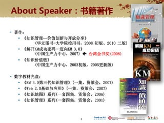 About Speaker：书籍著作

• 著作：
    《知识管理─价值创新与开放分享》
        (华立图书-大学院校用书，2008 初版、2010 二版)
    《解开KM成功密码─迈向KM 3.0》
        (中国生产力中心，2007)  台湾金书奖(2008)
    《知识价值链》
        (中国生产力中心，2003初版、2005更新版)

• 数字教材光盘：
    《KM 3.0第三代知识管理》(一集，资策会，2007)
    《Web 2.0基础与应用》(一集，资策会，2007)
    《知识地图》系列(一套四集，资策会，2006)
    《知识管理》系列(一套四集，资策会，2001)



                      3
 