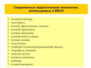 Современные педагогические технологии, используемые в ВЯСО сетевой семинар, тьюториал,  сетевое практическое занятие, сетевой практикум, сетевая дискуссия, сетевая консультация, сетевая лекция, телетестинг, учебный телекоммуникационный проект, «портфель ученика» «тандем метод»  сетевая олимпиада вебинар сетевая экскурсия 