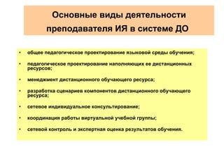 Основные виды деятельности   преподавателя ИЯ в системе ДО   общее педагогическое проектирование языковой среды обучения; педагогическое проектирование наполняющих ее дистанционных ресурсов; менеджмент дистанционного обучающего ресурса; разработка сценариев компонентов дистанционного обучающего ресурса; сетевое индивидуальное консультирование; координация работы виртуальной учебной группы;  сетевой контроль и экспертная оценка результатов обучения.   