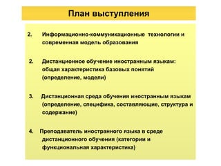 План  выступления Информационно-коммуникационные  технологии и современная модель образования 2.  Дистанционное обучение иностранным языкам: общая характеристика базовых понятий (определение, модели) 3.  Дистанционная среда обучения иностранным языкам (определение, специфика, составляющие, структура и содержание) 4.  Преподаватель иностранного языка в среде дистанционного обучения (категории и функциональная характеристика) 