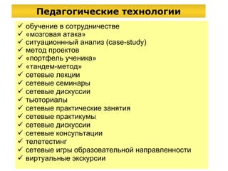 Педагогические технологии обучение в сотрудничестве « мозговая атака » ситуационнный анализ (case-study) метод проектов «портфель ученика» «тандем-метод» сетевые лекции сетевые семинары сетевые  дискусси и   тьюториалы сетевые практические занятия сетевые практикумы сетевые дискуссии сетевые консультации телетестинг сетевые игры образовательной направленности виртуальные экскурсии 
