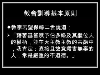 教會訓導基本原則 教宗若望保祿二世說道： 「藉著基督賦予伯多祿及其繼位人的權柄，並在天主教主教的共融中，我肯定：直接且故意殺害無辜的人，常是嚴重的不道德。」 