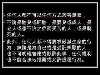 任何人都不可以任何方式殺害無辜， 不論是胎兒或胚胎，是嬰兒或成人，是老人或患不治之症而受苦的人，或是將死的人。 此外，任何人都不得要求毀滅生命的行為，無論是為自己或是受託照顧的人，也不可明確答應或默許此事，任何權利也不能合法地推薦或允許這種行為。 