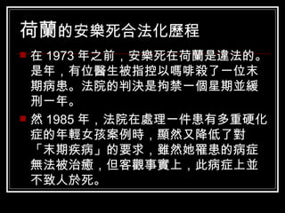 荷蘭 的安樂死合法化歷程   在 1973 年之前，安樂死在荷蘭是違法的。是年，有位醫生被指控以嗎啡殺了一位末期病患。法院的判決是拘禁一個星期並緩刑一年。  然 1985 年，法院在處理一件患有多重硬化症的年輕女孩案例時，顯然又降低了對「末期疾病」的要求，雖然她罹患的病症無法被治癒，但客觀事實上，此病症上並不致人於死。  