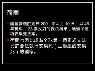 荷蘭 國會參議院則於 2001 年 4 月 10 日，以 46 票贊成、 28 票反對的表決結果，通過了這項安樂死法案。 荷蘭也因此成為全球第一個正式立法允許合法執行安樂死（主動型的安樂死）的國家。   