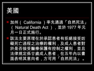 美國   加州（ California ）率先通過「自然死法」（ Natural Death Act ），並於 1977 年元月一日正式施行。 該法主要原理在於承認患者有拒絕接受妨礙死亡過程之治療的權利，及成人患者對於是否接受醫療保護有控制之權利，並且法律規定係廿歲成人患者，在五年內以書面表明其意向者，方可用「自然死法」 。 