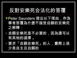 反對安樂死合法化的答覆   Peter Saunders 提出以下理由，作為學者答覆為什麼不接受自願的安樂死之解釋：  自願安樂死是不必要的，因為還可以有其他的選擇 。 要求「自願安樂死」的人，實際上很少是自主且自願的  