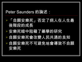 Peter Saunders 的論述： 「自願安樂死」否定了病人在人生最後階段的成長  安樂死暗中阻礙了藥學的研究  自願安樂死會改變人民共通的良知  自願安樂死不可避免地會導致不自願安樂死  