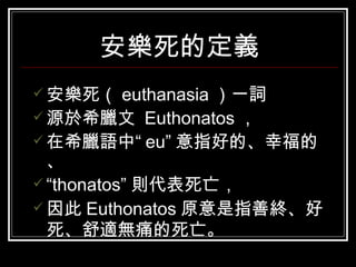 安樂死的定義 安樂死（ euthanasia ）一詞 源於希臘文  Euthonatos ， 在希臘語中“ eu” 意指好的、幸福的、 “ thonatos” 則代表死亡， 因此 Euthonatos 原意是指善終、好死、舒適無痛的死亡。   