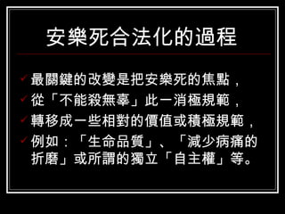 安樂死合法化的過程   最關鍵的改變是把安樂死的焦點， 從「不能殺無辜」此一消極規範， 轉移成一些相對的價值或積極規範， 例如：「生命品質」、「減少病痛的折磨」或所謂的獨立「自主權」等。  