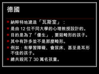 德國  納粹特地建造 「瓦斯室」： 是由 12 位不同大學的心理教授設計的。 目的是為了「優生」，要殺畸形的孩子。 其中有許多並不是那麼畸形。 例如：有學習障礙、會尿床、甚至是耳形不佳的孩子。 總共殺死了 30 萬名孩童。 