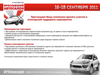 Приглашаем Вашу компанию принять участие в
                            спонсорской поддержке мероприятия



Преимущества партнеров
• Масштабная интегрированная маркетинговая программа (до, во время и после мероприятия)
• Прямой выход на эксклюзивную аудиторию
• Приоритетный доступ к эксклюзивной информации и всем необходимым ресурсам для эффективной работы на
мероприятии
• Демонстрация своего значимого положения среди ведущих игроков отрасли

Плюсы спонсорских пакетов
• Масштабная рекламная и PR-кампания начинается задолго до мероприятия и включает рекламу в СМИ, рассылки
по базам данных и множество других преимуществ
• Эффективность: инвестиции в спонсорство начинают приносить результат задолго до мероприятия и
обеспечивают максимальную отдачу от вложенных средств

Спонсорское предложение будет предоставлено по Вашему запросу
 