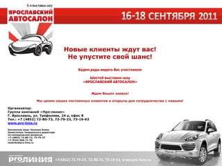 Новые клиенты ждут вас!
                                      Не упустите свой шанс!
                                        Будем рады видеть Вас участником

                                              Шестой выставки-шоу
                                           «ЯРОСЛАВСКИЙ АВТОСАЛОН»


                                               Ждем Ваших заявок!

                    Мы ценим наших постоянных клиентов и открыты для сотрудничества с новыми!

Организатор:
Группа компаний «Про-линия»
Г. Ярославль, ул. Трефолева, 24 а, офис 8
Тел.: +7 (4852) 72-80-73, 72-79-23, 73-19-63
www.pro-linia.ru

Контактное лицо: Носенко Елена
Заместитель генерального директора
по коммерческим вопросам
+7 (4852) 72-80-73, 72-79-23
+7 (910) 666-71-76
nosenko@pro-linia.ru
 