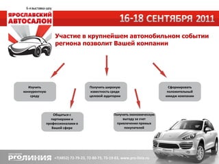 Участие в крупнейшем автомобильном событии
                   региона позволит Вашей компании




   Изучить                         Получить широкую                        Сформировать
конкурентную                       известность среди                      положительный
    среду                          целевой аудитории                     имидж компании




                   Общаться с                   Получить экономическую
                 партнерами и                        выгоду за счет
               профессионалами в                  привлечения прямых
                  Вашей сфере                         покупателей
 