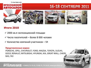 Итоги 2010
 2000 кв.м экспозиционной площади
 Число посетителей – более 8 000 человек
 Количество компаний-участников – 54

 Представленные марки:
 PORSCHE, OPEL, CHEVROLET, FORD, MAZDA, TOYOTA, SUZUKI,
 GEELY, RENAULT, MITSUBISHI, HYUNDAI, KIA, GREAT WALL, CHERY,
 ВАЗ, ГАЗ
 